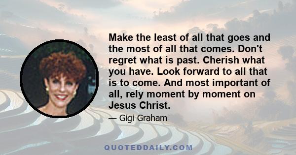 Make the least of all that goes and the most of all that comes. Don't regret what is past. Cherish what you have. Look forward to all that is to come. And most important of all, rely moment by moment on Jesus Christ.