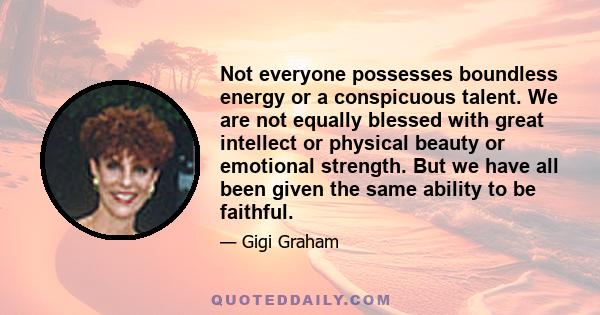 Not everyone possesses boundless energy or a conspicuous talent. We are not equally blessed with great intellect or physical beauty or emotional strength. But we have all been given the same ability to be faithful.