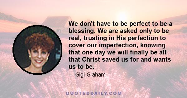 We don't have to be perfect to be a blessing. We are asked only to be real, trusting in His perfection to cover our imperfection, knowing that one day we will finally be all that Christ saved us for and wants us to be.