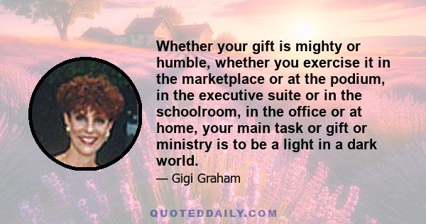 Whether your gift is mighty or humble, whether you exercise it in the marketplace or at the podium, in the executive suite or in the schoolroom, in the office or at home, your main task or gift or ministry is to be a