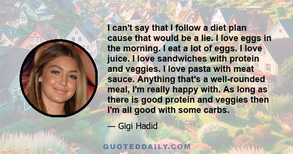 I can't say that I follow a diet plan cause that would be a lie. I love eggs in the morning. I eat a lot of eggs. I love juice. I love sandwiches with protein and veggies. I love pasta with meat sauce. Anything that's a 