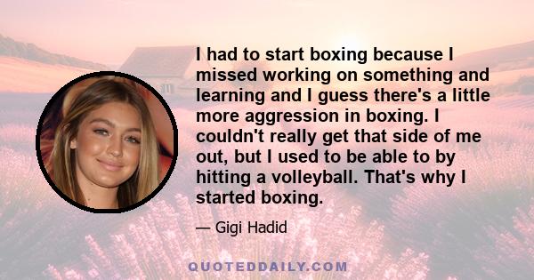 I had to start boxing because I missed working on something and learning and I guess there's a little more aggression in boxing. I couldn't really get that side of me out, but I used to be able to by hitting a