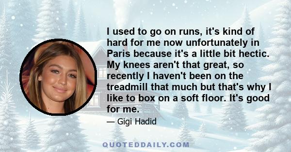 I used to go on runs, it's kind of hard for me now unfortunately in Paris because it's a little bit hectic. My knees aren't that great, so recently I haven't been on the treadmill that much but that's why I like to box