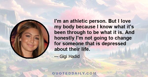 I'm an athletic person. But I love my body because I know what it's been through to be what it is. And honestly I'm not going to change for someone that is depressed about their life.