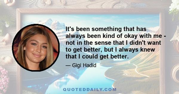 It's been something that has always been kind of okay with me - not in the sense that I didn't want to get better, but I always knew that I could get better.