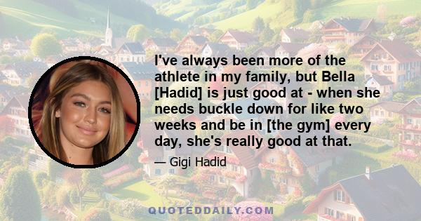 I've always been more of the athlete in my family, but Bella [Hadid] is just good at - when she needs buckle down for like two weeks and be in [the gym] every day, she's really good at that.