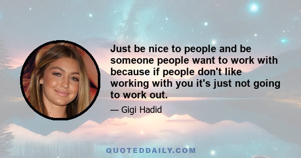 Just be nice to people and be someone people want to work with because if people don't like working with you it's just not going to work out.