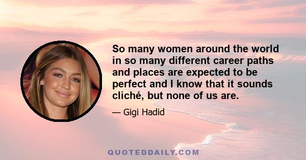 So many women around the world in so many different career paths and places are expected to be perfect and I know that it sounds cliché, but none of us are.