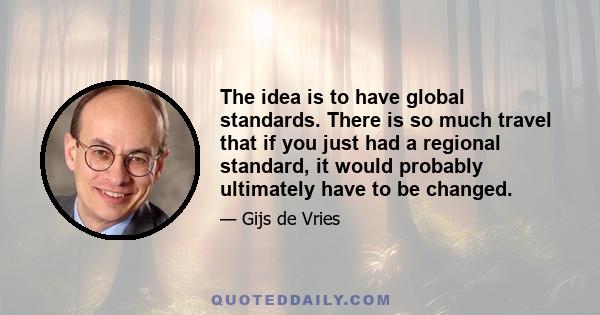 The idea is to have global standards. There is so much travel that if you just had a regional standard, it would probably ultimately have to be changed.