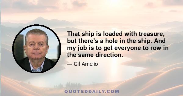 That ship is loaded with treasure, but there's a hole in the ship. And my job is to get everyone to row in the same direction.