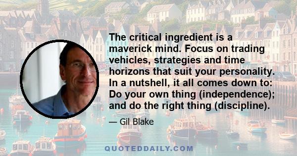 The critical ingredient is a maverick mind. Focus on trading vehicles, strategies and time horizons that suit your personality. In a nutshell, it all comes down to: Do your own thing (independence); and do the right