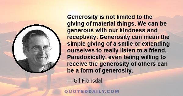 Generosity is not limited to the giving of material things. We can be generous with our kindness and receptivity. Generosity can mean the simple giving of a smile or extending ourselves to really listen to a friend.