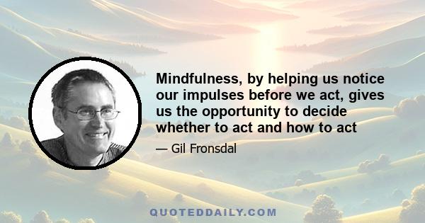 Mindfulness, by helping us notice our impulses before we act, gives us the opportunity to decide whether to act and how to act