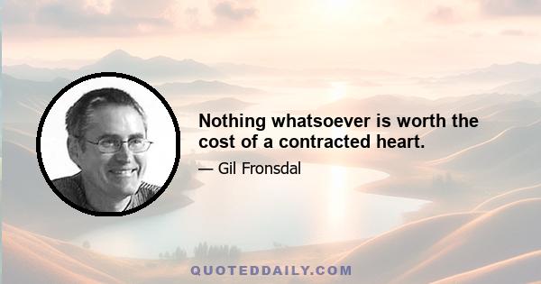 Nothing whatsoever is worth the cost of a contracted heart.