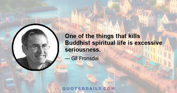 One of the things that kills Buddhist spiritual life is excessive seriousness.