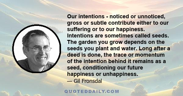 Our intentions - noticed or unnoticed, gross or subtle contribute either to our suffering or to our happiness. Intentions are sometimes called seeds. The garden you grow depends on the seeds you plant and water. Long