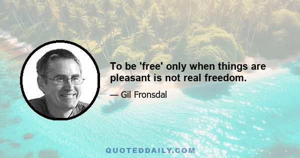 To be 'free' only when things are pleasant is not real freedom.