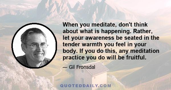 When you meditate, don't think about what is happening. Rather, let your awareness be seated in the tender warmth you feel in your body. If you do this, any meditation practice you do will be fruitful.