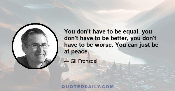 You don't have to be equal, you don't have to be better, you don't have to be worse. You can just be at peace.