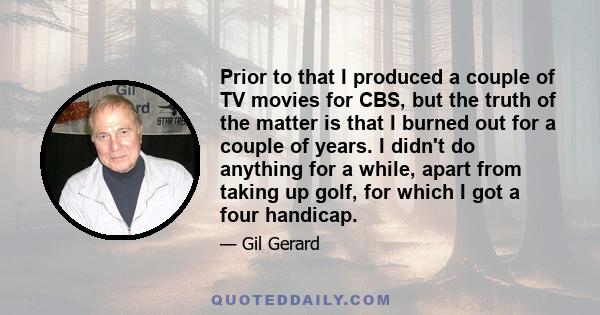 Prior to that I produced a couple of TV movies for CBS, but the truth of the matter is that I burned out for a couple of years. I didn't do anything for a while, apart from taking up golf, for which I got a four