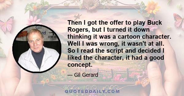 Then I got the offer to play Buck Rogers, but I turned it down thinking it was a cartoon character. Well I was wrong, it wasn't at all. So I read the script and decided I liked the character, it had a good concept.