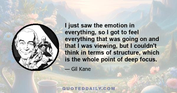 I just saw the emotion in everything, so I got to feel everything that was going on and that I was viewing, but I couldn't think in terms of structure, which is the whole point of deep focus.