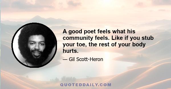 A good poet feels what his community feels. Like if you stub your toe, the rest of your body hurts.