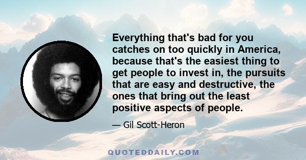 Everything that's bad for you catches on too quickly in America, because that's the easiest thing to get people to invest in, the pursuits that are easy and destructive, the ones that bring out the least positive