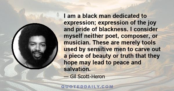 I am a black man dedicated to expression; expression of the joy and pride of blackness. I consider myself neither poet, composer, or musician. These are merely tools used by sensitive men to carve out a piece of beauty