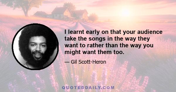 I learnt early on that your audience take the songs in the way they want to rather than the way you might want them too.