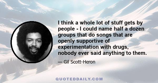 I think a whole lot of stuff gets by people - I could name half a dozen groups that do songs that are openly supportive of experimentation with drugs, nobody ever said anything to them.