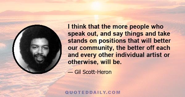 I think that the more people who speak out, and say things and take stands on positions that will better our community, the better off each and every other individual artist or otherwise, will be.