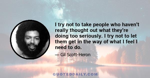 I try not to take people who haven't really thought out what they're doing too seriously. I try not to let them get in the way of what I feel I need to do.