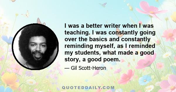 I was a better writer when I was teaching. I was constantly going over the basics and constantly reminding myself, as I reminded my students, what made a good story, a good poem.