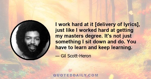 I work hard at it [delivery of lyrics], just like I worked hard at getting my masters degree. It's not just something I sit down and do. You have to learn and keep learning.