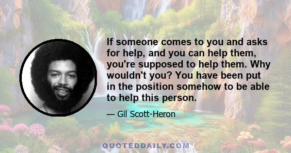 If someone comes to you and asks for help, and you can help them, you're supposed to help them. Why wouldn't you? You have been put in the position somehow to be able to help this person.