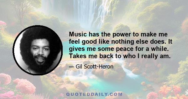 Music has the power to make me feel good like nothing else does. It gives me some peace for a while. Takes me back to who I really am.