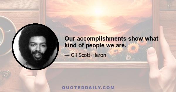 Our accomplishments show what kind of people we are.