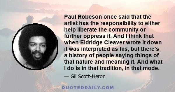 Paul Robeson once said that the artist has the responsibility to either help liberate the community or further oppress it. And I think that when Eldridge Cleaver wrote it down it was interpreted as his, but there's a