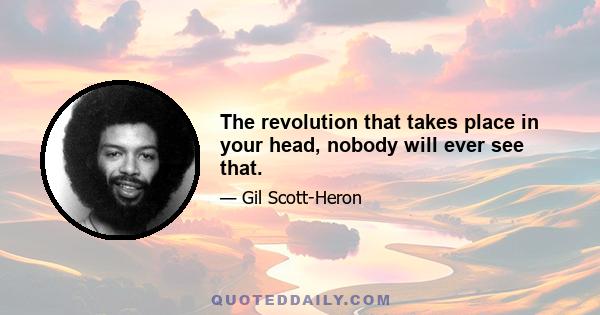 The revolution that takes place in your head, nobody will ever see that.