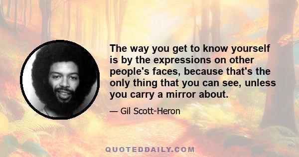 The way you get to know yourself is by the expressions on other people's faces, because that's the only thing that you can see, unless you carry a mirror about.