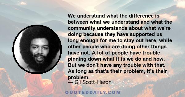 We understand what the difference is between what we understand and what the community understands about what we're doing because they have supported us long enough for me to stay out here, while other people who are