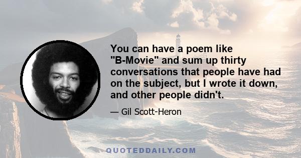 You can have a poem like B-Movie and sum up thirty conversations that people have had on the subject, but I wrote it down, and other people didn't.