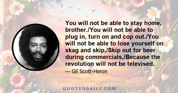 You will not be able to stay home, brother./You will not be able to plug in, turn on and cop out./You will not be able to lose yourself on skag and skip,/Skip out for beer during commercials,/Because the revolution will 