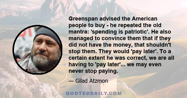 Greenspan advised the American people to buy - he repeated the old mantra: 'spending is patriotic'. He also managed to convince them that if they did not have the money, that shouldn't stop them. They would 'pay later'. 