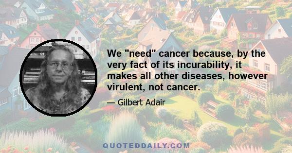 We need cancer because, by the very fact of its incurability, it makes all other diseases, however virulent, not cancer.