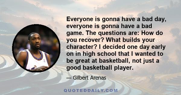 Everyone is gonna have a bad day, everyone is gonna have a bad game. The questions are: How do you recover? What builds your character? I decided one day early on in high school that I wanted to be great at basketball,