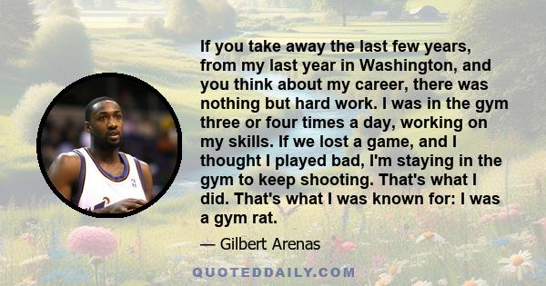 If you take away the last few years, from my last year in Washington, and you think about my career, there was nothing but hard work. I was in the gym three or four times a day, working on my skills. If we lost a game,