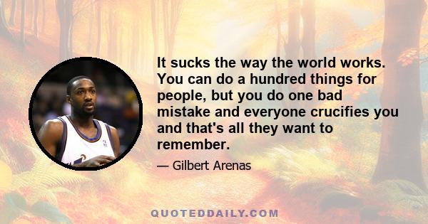 It sucks the way the world works. You can do a hundred things for people, but you do one bad mistake and everyone crucifies you and that's all they want to remember.