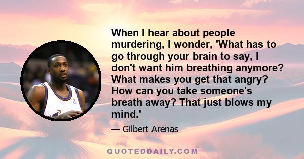 When I hear about people murdering, I wonder, 'What has to go through your brain to say, I don't want him breathing anymore? What makes you get that angry? How can you take someone's breath away? That just blows my